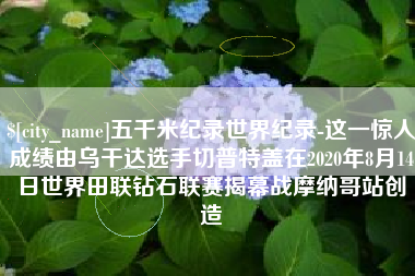 澧县五千米纪录世界纪录-这一惊人成绩由乌干达选手切普特盖在2020年8月14日世界田联钻石联赛揭幕战摩纳哥站创造