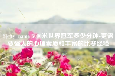 澧县5000米世界冠军多少分钟-更需要强大的心理素质和丰富的比赛经验