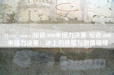 澧县短道5000米接力决赛-短道5000米接力决赛：冰上的速度与激情碰撞