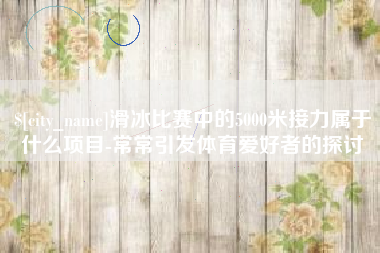 澧县滑冰比赛中的5000米接力属于什么项目-常常引发体育爱好者的探讨