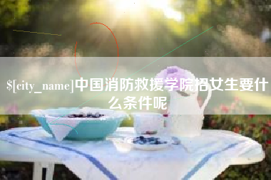 澧县中国消防救援学院招女生要什么条件呢
