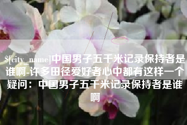 澧县中国男子五千米记录保持者是谁啊-许多田径爱好者心中都有这样一个疑问：中国男子五千米记录保持者是谁啊